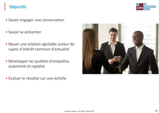 21
• Savoir engager une conversation
• Savoir se présenter
• Nouer une relation agréable autour de
sujets d'intérêt commun d'actualité
• Développer les qualités d'empathie,
assertivité et rapidité
• Évaluer le résultat sur une échelle
Objectifs
Tout droit réservé - CIPE 2020 - www.CIPE.fr
 