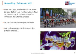 22
• Vous avez reçu une invitation VIP d’une
banque d’affaires, à voir l'arrivée du Tour
de France à partir de la terrasse d'un
immeuble des Champs Elysées
• Un cocktail est donné après l'arrivée
• Une belle opportunité de trouver des
pistes d'affaires …
Networking : événement VIP !
Tout droit réservé - CIPE 2020 - www.CIPE.fr
 
