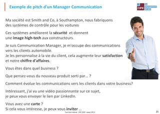 25
Ma société est Smith and Co, à Southampton, nous fabriquons
des systèmes de contrôle pour les voitures
Ces systèmes améliorent la sécurité et donnent
une image high-tech aux constructeurs.
Je suis Communication Manager, je m'occupe des communications
vers les clients automobile.
Je les personnalise à la vie du client, cela augmente leur satisfaction
et notre chiffre d'affaires.
Vous êtes dans quel business ?
Que pensez-vous du nouveau produit sorti par… ?
Comment évolue les communications vers les clients dans votre business?
Intéressant, j'ai vu une vidéo passionnante sur ce sujet,
je peux vous envoyer le lien par LinkedIn.
Vous avez une carte ?
Si cela vous intéresse, je peux vous inviter …
Exemple de pitch d'un Manager Communication
Tout droit réservé - CIPE 2020 - www.CIPE.fr
 