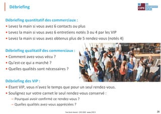 28
Débriefing quantitatif des commerciaux :
• Levez la main si vous avez 6 contacts ou plus
• Levez la main si vous avez 6 entretiens notés 3 ou 4 par les VIP
• Levez la main si vous avez obtenus plus de 5 rendez-vous (notés 4)
Débriefing qualitatif des commerciaux :
• Comment avez-vous vécu ?
• Qu'est-ce qui a marché ?
• Quelles qualités sont nécessaires ?
Débriefing des VIP :
• Étant VIP, vous n'avez le temps que pour un seul rendez-vous.
• Soulignez sur votre carnet le seul rendez-vous conservé :
– Pourquoi avoir confirmé ce rendez-vous ?
– Quelles qualités avez-vous appréciées ?
Débriefing
Tout droit réservé - CIPE 2020 - www.CIPE.fr
 