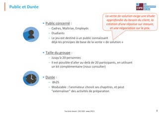 3
• Public concerné :
– Cadres, Maîtrise, Employés
– Etudiants
– Le jeu est destiné à un public connaissant
déjà les principes de base de la vente « de solution »
• Taille du groupe :
– Jusqu'à 20 personnes
– Il est possible d'aller au-delà de 20 participants, en utilisant
un kit complémentaire (nous consulter)
• Durée :
– 8h25
– Modulable : l'animateur choisit ses chapitres, et peut
"externaliser" des activités de préparation
Public et Durée
Tout droit réservé - CIPE 2020 - www.CIPE.fr
La vente de solution exige une étude
approfondie du besoin du client, la
création d’une réponse sur mesure,
et une négociation sur le prix.
 