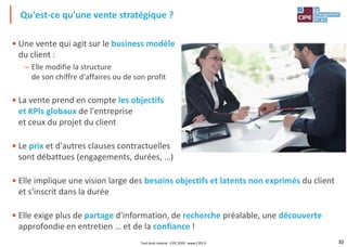 30
• Une vente qui agit sur le business modèle
du client :
– Elle modifie la structure
de son chiffre d'affaires ou de son profit
• La vente prend en compte les objectifs
et KPIs globaux de l'entreprise
et ceux du projet du client
• Le prix et d'autres clauses contractuelles
sont débattues (engagements, durées, …)
• Elle implique une vision large des besoins objectifs et latents non exprimés du client
et s'inscrit dans la durée
• Elle exige plus de partage d'information, de recherche préalable, une découverte
approfondie en entretien … et de la confiance !
Qu'est-ce qu'une vente stratégique ?
Tout droit réservé - CIPE 2020 - www.CIPE.fr
 