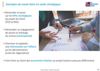 36
• Demander et jouer
sur les KPIs stratégiques
du projet du client
(TCO et ROI)
• Demander un engagement
de durée en échange
de remise (contrepartie)
• Chercher et exploiter
une information sur l'affaire
ou les décisionnaires
(carte de négociation)
• Faire faire au client des économies induites au projet (valeurs perçues différentes)
Exemples de savoir-faire en vente stratégique
Tout droit réservé - CIPE 2020 - www.CIPE.fr
 