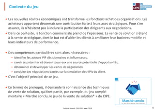 4
• Les nouvelles réalités économiques ont transformé les fonctions achat des organisations. Les
acheteurs apportent désormais une contribution forte à leurs axes stratégiques. Pour s’en
assurer, ils n’hésitent pas à inclure la participation des dirigeants aux négociations.
• Dans ce contexte, la fonction commerciale prend de l’épaisseur. La vente de solution s’étend
à la vente stratégique, dont le but est d’aider les clients à améliorer leur business modèle et
leurs indicateurs de performance.
• Des compétences particulières sont alors nécessaires :
– identifier les acteurs VIP décisionnaires et influenceurs,
– savoir se présenter et devenir pour eux une source potentielle d’opportunités,
– déterminer et développer ses cartes de négociation
– conduire des négociations basées sur la simulation des KPIs du client.
• C'est l'objectif principal de ce jeu.
• En termes de prérequis, il demande la connaissance des techniques
de vente de solution, qui font partie, par exemple, du jeu complé-
mentaire « Marché conclu, le jeu de la vente de solution® » du CIPE.
Contexte du jeu
Tout droit réservé - CIPE 2020 - www.CIPE.fr
 