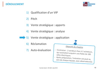 42
1) Qualification d'un VIP
2) Pitch
3) Vente stratégique : apports
4) Vente stratégique : analyse
5) Vente stratégique : application
6) Réclamation
7) Auto-évaluation
DÉROULEMENT
Tout droit réservé - CIPE 2020 - www.CIPE.fr
 