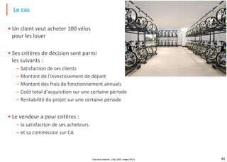44
• Un client veut acheter 100 vélos
pour les louer
• Ses critères de décision sont parmi
les suivants :
– Satisfaction de ses clients
– Montant de l'investissement de départ
– Montant des frais de fonctionnement annuels
– Coût total d'acquisition sur une certaine période
– Rentabilité du projet sur une certaine période
• Le vendeur a pour critères :
– la satisfaction de ses acheteurs
– et sa commission sur CA
Le cas
Tout droit réservé - CIPE 2020 - www.CIPE.fr
 