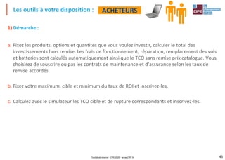 45
1) Démarche :
a. Fixez les produits, options et quantités que vous voulez investir, calculer le total des
investissements hors remise. Les frais de fonctionnement, réparation, remplacement des vols
et batteries sont calculés automatiquement ainsi que le TCO sans remise prix catalogue. Vous
choisirez de souscrire ou pas les contrats de maintenance et d’assurance selon les taux de
remise accordés.
b. Fixez votre maximum, cible et minimum du taux de ROI et inscrivez-les.
c. Calculez avec le simulateur les TCO cible et de rupture correspondants et inscrivez-les.
Les outils à votre disposition : ACHETEURS
Tout droit réservé - CIPE 2020 - www.CIPE.fr
 