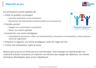 5
Les participants seront capables de :
• Cibler et qualifier un prospect
– Faire des recherches sur les entreprises
– Rechercher des informations professionnelles sur les personnes
• Prendre contact
– Engager une conversation, se présenter
– Nouer une relation agréable
• Caractériser une vente stratégique
– Coût global de possession, retour sur investissement, concessions et contreparties, valeurs perçues,
cartes de négociation
• Préparer et négocier une vente stratégique, selon les règles de l'art
• Traiter une réclamation, après la vente
Notons que ce jeu ne se limite pas aux commerciaux. Tout manager ou chef de projet est
confronté à devoir convaincre et emporter une décision qui engage des dépenses. Les mêmes
techniques développées dans ce jeu s’appliquent.
Objectifs du jeu
Tout droit réservé - CIPE 2020 - www.CIPE.fr
 