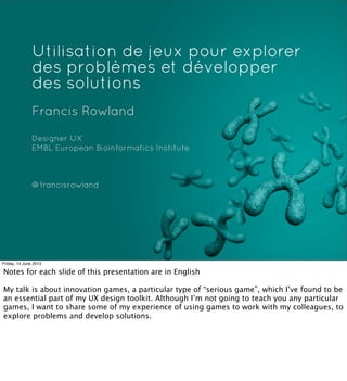 Utilisation de jeux pour explorer
des problèmes et développer
des solutions
Francis Rowland
Designer UX
EMBL European Bioinformatics Institute
@francisrowland
Friday, 14 June 2013
Notes for each slide of this presentation are in English
My talk is about innovation games, a particular type of “serious game”, which I’ve found to be
an essential part of my UX design toolkit. Although I’m not going to teach you any particular
games, I want to share some of my experience of using games to work with my colleagues, to
explore problems and develop solutions.
 