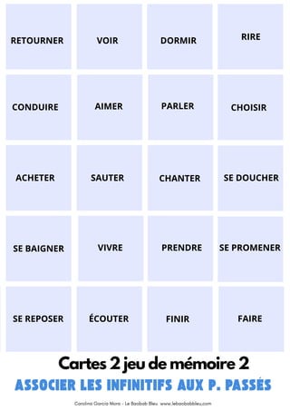 RETOURNER VOIR DORMIR RIRE
ACHETER SAUTER
CHOISIR
PARLER
AIMER
CONDUIRE
CHANTER SE DOUCHER
SE BAIGNER VIVRE PRENDRE SE PROMENER
SE REPOSER ÉCOUTER FINIR FAIRE
Cartes 2 jeu de mémoire 2
Carolina García Mora - Le Baobab Bleu www.lebaobabbleu,com
 