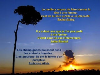 Le meilleur moyen de faire tourner la tête à une femme,  c'est de lui dire qu'elle a un joli profil.  Sacha Guitry Il y a deux ans que je n'ai pas parlé à ma femme.  C'était pour ne pas l'interrompre. Jules Renard Les champignons poussent dans les endroits humides.  C'est pourquoi ils ont la forme d'un parapluie. Alphonse Allais 