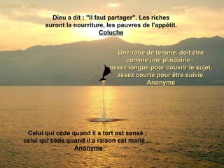 Dieu a dit : "Il faut partager". Les riches auront la nourriture, les pauvres de l'appétit. Coluche Une robe de femme, doit être comme une plaidoirie :  assez longue pour couvrir le sujet, assez courte pour être suivie. Anonyme Celui qui cède quand il a tort est sensé ;  celui qui cède quand il a raison est marié ...  Anonyme 