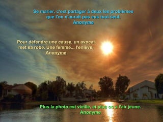 Se marier, c'est partager à deux les problèmes que l'on n'aurait pas eus tout seul. Anonyme Pour défendre une cause, un avocat met sa robe. Une femme... l'enlève. Anonyme Plus la photo est vieille, et plus on a l'air jeune. Anonyme 