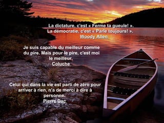   La dictature, c'est « Ferme ta gueule! ».    La démocratie, c'est « Parle toujours! ».  Woody Allen  Je suis capable du meilleur comme du pire. Mais pour le pire, c'est moi le meilleur.  Coluche  Celui qui dans la vie est parti de zéro pour arriver à rien, n'a de merci à dire à personne.  Pierre Dac  