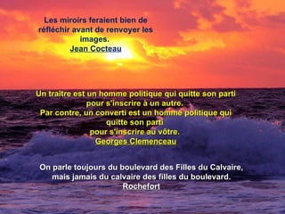 Les miroirs feraient bien de réfléchir avant de renvoyer les images.  Jean Cocteau Un traître est un homme politique qui quitte son parti pour s'inscrire à un autre.  Par contre, un converti est un homme politique qui quitte son parti  pour s'inscrire au vôtre.  Georges Clemenceau On parle toujours du boulevard des Filles du Calvaire, mais jamais du calvaire des filles du boulevard.  Rochefort 