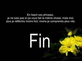 En lisant ces phrases,
je ne sais pas si ça vous fait la même chose, mais moi,
plus je réfléchis moins fort, moins je comprends plus vite.
 