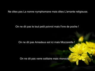 Ne dites pas La nonne nymphomane mais dites L'amante religieuse.




     On ne dit pas le tout petit poivrot mais l'ivre de poche !




        On ne dit pas Amadeus est ici mais Mozzarella !




         On ne dit pas verre solitaire mais monocle !
 