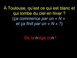 À Toulouse, qu’est ce qui est blanc et qui tombe du ciel en hiver ? ( ça commence par un « N »  et ça finit par un « N » ?) De la  n eige co n  ! 