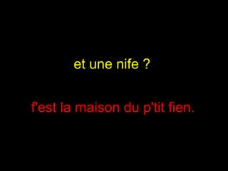 et une nife ?  f'est la maison du p'tit fien.  