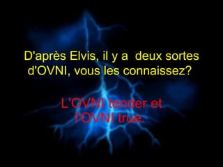 D'après Elvis, il y a  deux sortes d'OVNI, vous les connaissez?  L'OVNI tender et l'OVNI true.   