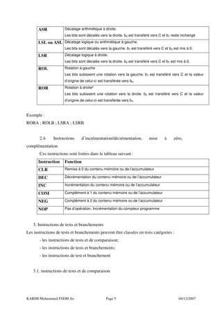 ASR             Décalage arithmétique à droite.
                      Les bits sont décalés vers la droite. b0 est transféré vers C et b7 reste inchangé
      LSL ou ASL Décalage logique ou arithmétique à gauche.
                      Les bits sont décalés vers la gauche. b7 est transféré vers C et b0 est mis à 0.
      LSR             Décalage logique à droite.
                      Les bits sont décalés vers la droite. b0 est transféré vers C et b7 est mis à 0.
      ROL             Rotation à gauche
                      Les bits subissent une rotation vers la gauche. b7 est transféré vers C et la valeur
                      d’origine de celui-ci est transférée vers b0.
      ROR             Rotation à droite²
                      Les bits subissent une rotation vers la droite. b0 est transféré vers C et la valeur
                      d’origine de celui-ci est transférée vers b7.



Exemple :
RORA ; ROLB ; LSRA ; LSRB


       2.4.    Instructions     d’incrémentation/décrémentation,           mise      à     zéro,
complémentation
       Ces instructions sont listées dans le tableau suivant :
      Instruction     Fonction
      CLR             Remise à 0 du contenu mémoire ou de l’accumulateur

      DEC             Décrémentation du contenu mémoire ou de l’accumulateur

      INC             Incrémentation du contenu mémoire ou de l’accumulateur

      COM             Complément à 1 du contenu mémoire ou de l’accumulateur

      NEG             Complément à 2 du contenu mémoire ou de l’accumulateur

      NOP             Pas d’opération. Incrémentation du compteur programme



   3. Instructions de tests et branchements
Les instructions de tests et branchements peuvent être classées en trois catégories :
       - les instructions de tests et de comparaison;
       - les instructions de tests et branchements;
       - les instructions de test et branchement


   3.1. instructions de tests et de comparaison




KARIM Mohammed FSDM fès                         Page 5                                        04/12/2007
 