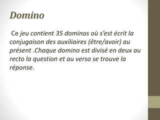 Domino
Ce jeu contient 35 dominos où s’est écrit la
conjugaison des auxiliaires (être/avoir) au
présent .Chaque domino est divisé en deux au
recto la question et au verso se trouve la
réponse.
 