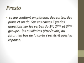 Presto
• ce jeu contient un plateau, des cartes, des
pions et un dé. Sur ces cartes il ya des
questions sur les verbes du 1er, 2ème et 3ème
groupe+ les auxiliaires (être/avoir) au
futur ; en bas de la carte s’est écrit aussi la
réponse.
 