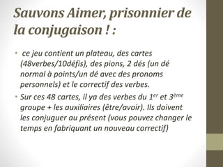 Sauvons Aimer, prisonnier de
la conjugaison ! :
• ce jeu contient un plateau, des cartes
(48verbes/10défis), des pions, 2 dés (un dé
normal à points/un dé avec des pronoms
personnels) et le correctif des verbes.
• Sur ces 48 cartes, il ya des verbes du 1er et 3ème
groupe + les auxiliaires (être/avoir). Ils doivent
les conjuguer au présent (vous pouvez changer le
temps en fabriquant un nouveau correctif)
 