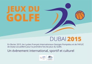 DUBAI 2015 
JEUX DU 
GOLFE 
En février 2015, les Lycées Français Internationaux Georges Pompidou et de l'AFLEC 
de Dubai accueillent pour la première fois les Jeux du Golfe. 
Un évènement international, sportif et culturel 
 