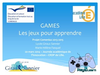 Projet Comenius 2013-2015
Lycée Giraux Sannier
Marie-Hélène Fasquel
20 mars 2014 – Journée académique de
l’Innovation – CRDP de Lille.
GAMES
Les jeux pour apprendre
 
