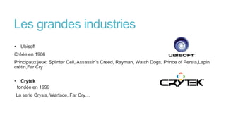 Les grandes industries
• Ubisoft
Créée en 1986
Principaux jeux: Splinter Cell, Assassin's Creed, Rayman, Watch Dogs, Prince of Persia,Lapin
crétin,Far Cry
• Crytek
fondée en 1999
La serie Crysis, Warface, Far Cry…
 