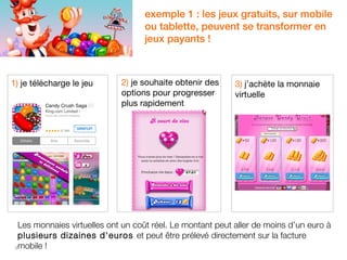 1) je télécharge le jeu 
3 
exemple 1 : les jeux gratuits, sur mobile 
ou tablette, peuvent se transformer en 
jeux payants ! 
3) j’achète la monnaie 
virtuelle 
2) je souhaite obtenir des 
options pour progresser 
plus rapidement 
Les monnaies virtuelles ont un coût réel. Le montant peut aller de moins d’un euro à 
plusieurs dizaines d'euros et peut être prélevé directement sur la facture 
mobile ! 
 