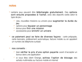 4 
notes 
 certains jeux peuvent être téléchargés gratuitement . Des options 
sont ensuite proposées à l'achat , avec des objectifs variés selon le 
type de jeu : 
 vies, nouvelles missions ou univers pour augmenter la durée du 
jeu 
 options pour équiper un personnage 
 bonus pour finir une mission 
 accessoires pour enrichir un univers 
 ce paiement peut se faire de diverses façons : carte prépayée, 
carte bancaire, prélèvement automatique, facture mobile ou en appelant 
un numéro de téléphone surtaxé 
 nos conseils : 
 bien vérifier le prix d'une option payante avant d'accepter un 
bonus dans une application 
 si vous êtes client Orange, activez l’option de blocage des 
achats multimédia sur facture mobile et internet 
 