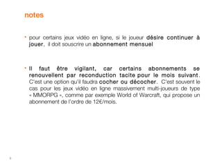 6 
notes 
 pour certains jeux vidéo en ligne, si le joueur désire continuer à 
jouer, il doit souscrire un abonnement mensuel 
 Il faut être vigilant, car certains abonnements se 
renouvellent par reconduction tacite pour le mois suivant . 
C'est une option qu'il faudra cocher ou décocher . C'est souvent le 
cas pour les jeux vidéo en ligne massivement multi-joueurs de type 
« MMORPG », comme par exemple World of Warcraft, qui propose un 
abonnement de l’ordre de 12€/mois. 
 