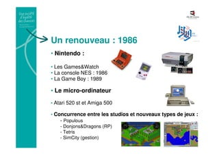 Un renouveau : 1986
• Nintendo :
• Les Games&Watch
• La console NES : 1986
• La Game Boy : 1989
• Le micro-ordinateur
• Atari 520 st et Amiga 500
• Concurrence entre les studios et nouveaux types de jeux :
- Populous
- Donjons&Dragons (RP)
- Tetris
- SimCity (gestion)
 