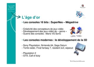 L’âge d’or
• Les consoles 16 bits : SuperNes – Mégadrive
- Créativité des concepteurs de jeux vidéo
- Développement des jeux vidéo de « genre »
- Guerre des consoles : Mario VS Sonic
• Les consoles modernes : le développement de la 3D
- Sony Playstation, Nintendo 64, Sega Saturn
- Tomb raider, Final fantasy 7, resident evil, wipeout
- Playstation 2
- GTA, Call of duty
 