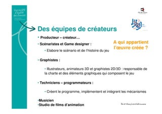 Des équipes de créateurs
• Producteur – créateur…
• Scénaristes et Game designer :
• Elabore le scénario et de l’histoire du jeu
• Graphistes :
• Illustrateurs, animateurs 3D et graphistes 2D/3D : responsable de
la charte et des éléments graphiques qui composent le jeu
• Techniciens – programmateurs :
• Créent le programme, implémentent et intègrent les mécanismes
•Musicien
•Studio de films d’animation
A qui appartient
l’œuvre créée ?
 