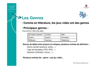 Les Genres
• Comme en littérature, les jeux vidéo ont des genres
• Principaux genres :
-Pierre Bruno 1993 (très daté)
- Source de débat entre joueurs et critiques, plusieurs entrées de définition :
- Genre narratif (aventure, action…)
- Type de Gameplay (FPS, RPG…)
- Scénario (Infiltration, Horror…)…
- Plusieurs entrées de « genre » par jeu vidéo…
PlateformeAventureRéflexion
SimulateurGestionGuerre
RôleCombatSimulation sportive
 