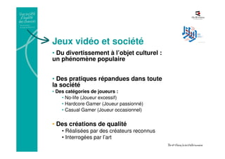 Jeux vidéo et société
• Du divertissement à l’objet culturel :
un phénomène populaire
• Des pratiques répandues dans toute
la société
• Des catégories de joueurs :
• No-life (Joueur excessif)
• Hardcore Gamer (Joueur passionné)
• Casual Gamer (Joueur occasionnel)
• Des créations de qualité
• Réalisées par des créateurs reconnus
• Interrogées par l’art
 