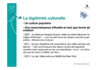 La légitimité culturelle
• Un culture populaire
• Une reconnaissance officielle en tant que forme de
création
• 2007 : 3 créateurs français de jeux vidéo se voient décerner la
Légion d’honneur : « une nouvelle forme de création culturelle à part
entière » (Ministre de la Culture)
• 2011 : la Cour Suprême US reconnaît le Jeu vidéo comme une
œuvre : « (ils) communiquent des idées à travers des dispositifs
narratifs et des ressources qui leur sont spécifiques » et ce « au même
titre que les livres, le théâtre, les films »
• 2013 : Le Jeu Vidéo entre au MoMA de New-York
 