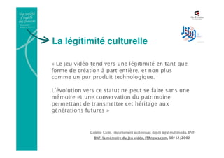 La légitimité culturelle
• Une reconnaissance officiel en tant que forme de
création
• 2007 : 3 créateurs Français de jeux vidéo se voient décerner
la Légion d’honneur : « une nouvelle forme de création culturelle à
part entière »
• 2011 : la Cour Suprême US reconnaît le Jeu vidéo comme
une œuvre : « (ils) communiquent des idées à travers des
dispositifs narratifs et des ressources qui leur sont spécifiques » et
ce « au même titre que les livres, le théâtre, les films »
•2013 : Le Jeu Vidéo entre au MoMA
 