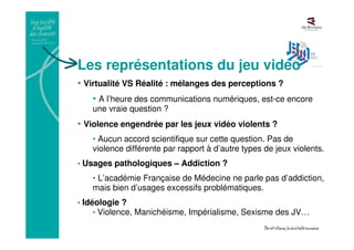 Les représentations du jeu vidéo
• Virtualité VS Réalité : mélanges des perceptions ?
• A l’heure des communications numériques, est-ce encore
une vraie question ?
• Violence engendrée par les jeux vidéo violents ?
• Aucun accord scientifique sur cette question. Pas de
violence différente par rapport à d’autre types de jeux violents.
• Usages pathologiques – Addiction ?
• L’académie Française de Médecine ne parle pas d’addiction,
mais bien d’usages excessifs problématiques.
• Idéologie ?
• Violence, Manichéisme, Impérialisme, Sexisme des JV…
 