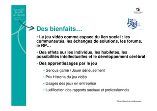 Des bienfaits…
• Le jeu vidéo comme espace du lien social : les
communautés, les échanges de solutions, les forums,
le RP…
• Des effets sur les individus, les habiletés, les
possibilités intellectuelles et le développement cérébral
• Des apprentissages par le jeu
• Serious game / Jouer sérieusement
• Prix Historia du jeu vidéo
• Usages des jeux en entreprise
• Ludification des rapports sociaux et professionnels
 