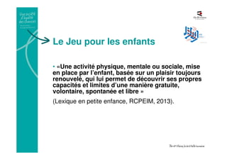 Le Jeu pour les enfants
• «Une activité physique, mentale ou sociale, mise
en place par l’enfant, basée sur un plaisir toujours
renouvelé, qui lui permet de découvrir ses propres
capacités et limites d’une manière gratuite,
volontaire, spontanée et libre »
(Lexique en petite enfance, RCPEIM, 2013).
 