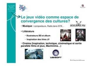 Le jeux vidéo comme espace de
convergence des cultures?
• Musique : compositeurs, Radio dans GTA…
• Littérature
• Illustrateurs BD et album
• Inspiration des titres JV
• Cinéma (Inspiration, technique, cinématique et sortie
parallèle films et jeux, Machinima…)
 