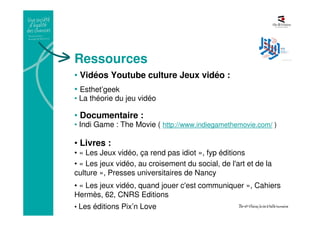 Ressources
• Vidéos Youtube culture Jeux vidéo :
• Esthet’geek
• La théorie du jeu vidéo
• Documentaire :
• Indi Game : The Movie ( http://www.indiegamethemovie.com/ )
• Livres :
• « Les Jeux vidéo, ça rend pas idiot », fyp éditions
• « Les jeux vidéo, au croisement du social, de l'art et de la
culture », Presses universitaires de Nancy
• « Les jeux vidéo, quand jouer c'est communiquer », Cahiers
Hermès, 62, CNRS Editions
• Les éditions Pix’n Love
 