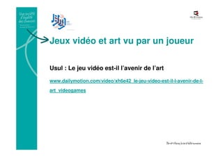 Jeux vidéo et art vu par un joueur
Usul : Le jeu vidéo est-il l’avenir de l’art
www.dailymotion.com/video/xh6e42_le-jeu-video-est-il-l-avenir-de-l-
art_videogames
 