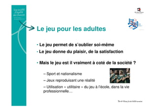 Le jeu pour les adultes
• Le jeu permet de s’oublier soi-même
• Le jeu donne du plaisir, de la satisfaction
• Mais le jeu est il vraiment à coté de la société ?
– Sport et nationalisme
– Jeux reproduisant une réalité
– Utilisation « utilitaire » du jeu à l’école, dans la vie
professionnelle…
 