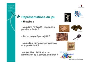 Représentations du jeu
• Histoire :
- Jeu dans l’antiquité : trop sérieux
pour les enfants ?
- Jeu au moyen âge : rejeté ?
- Jeu à l’ère moderne : performance
et improductivité ?
- Aujourd’hui : ludification ou
gamification de la société, du travail ?
 