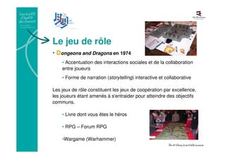 Le jeu de rôle
• Dongeons and Dragons en 1974
• Accentuation des interactions sociales et de la collaboration
entre joueurs
• Forme de narration (storytelling) interactive et collaborative
Les jeux de rôle constituent les jeux de coopération par excellence,
les joueurs étant amenés à s'entraider pour atteindre des objectifs
communs.
• Livre dont vous êtes le héros
• RPG – Forum RPG
•Wargame (Warhammer)
 